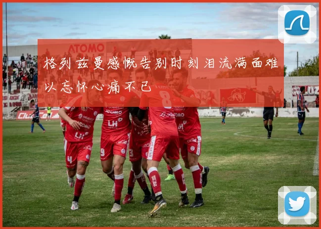 格列兹曼感慨告别时刻泪流满面难以忘怀心痛不已