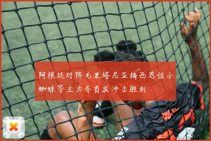 阿根廷对阵毛里塔尼亚梅西恩佐小蜘蛛等主力齐首发冲击胜利