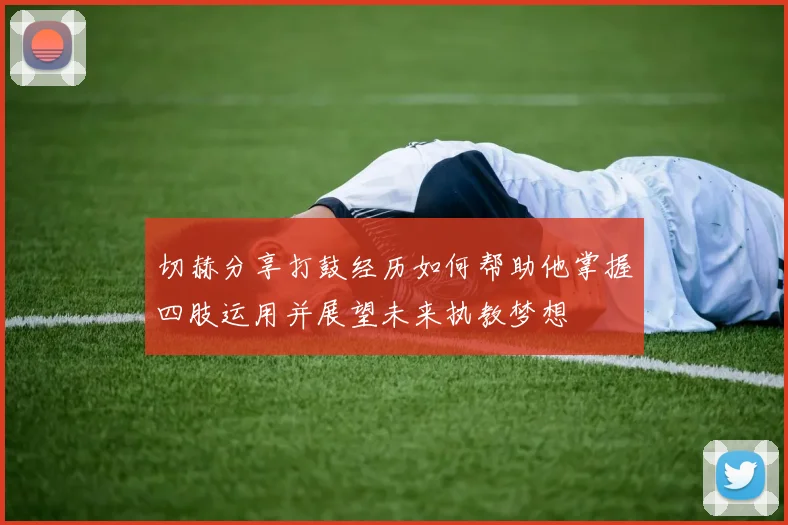 切赫分享打鼓经历如何帮助他掌握四肢运用并展望未来执教梦想