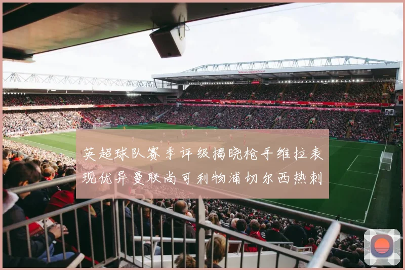 英超球队赛季评级揭晓枪手维拉表现优异曼联尚可利物浦切尔西热刺需努力