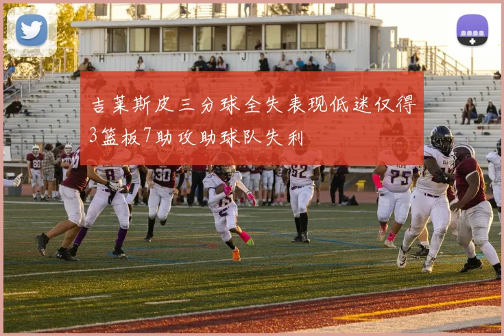 吉莱斯皮三分球全失表现低迷仅得3篮板7助攻助球队失利