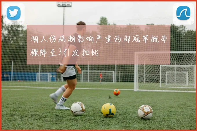 湖人伤病潮影响严重西部冠军概率骤降至3引发担忧