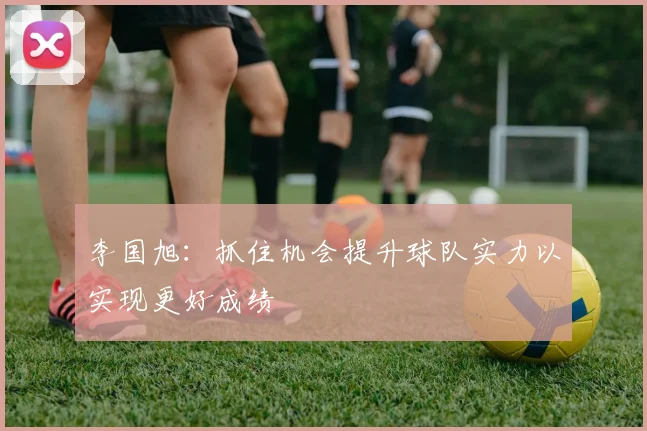 李国旭：抓住机会提升球队实力以实现更好成绩