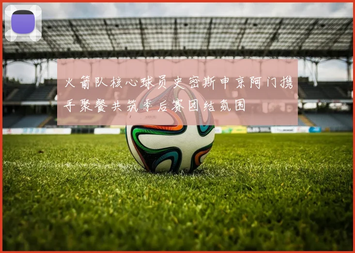 火箭队核心球员史密斯申京阿门携手聚餐共筑季后赛团结氛围