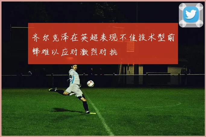 齐尔克泽在英超表现不佳技术型前锋难以应对激烈对抗