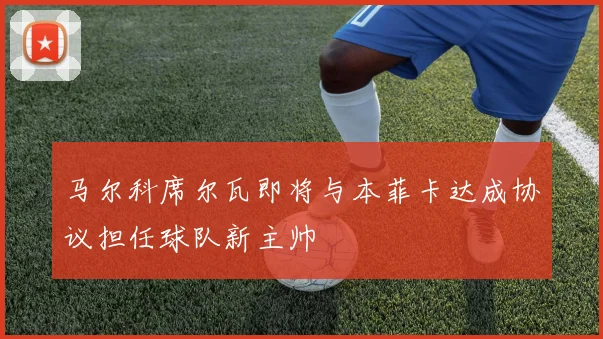 马尔科席尔瓦即将与本菲卡达成协议担任球队新主帅
