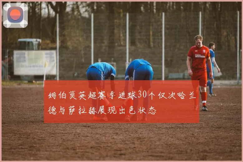 姆伯莫英超赛季进球30个仅次哈兰德与萨拉赫展现出色状态