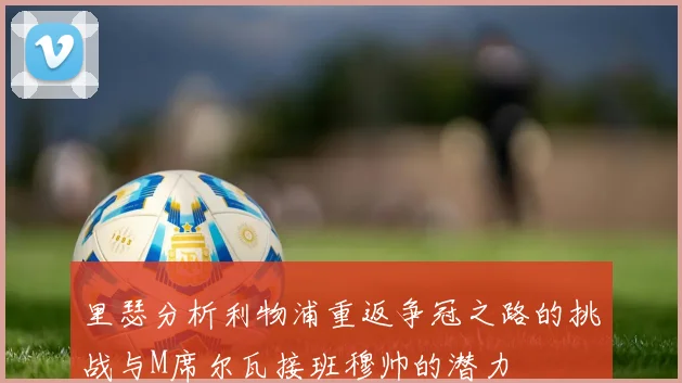 里瑟分析利物浦重返争冠之路的挑战与M席尔瓦接班穆帅的潜力