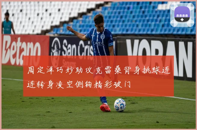 周定洋巧妙助攻克雷桑背身挑球连连转身凌空侧钩精彩破门