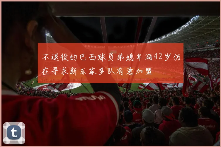 不退役的巴西球员弟媳年满42岁仍在寻求新东家多队有意加盟